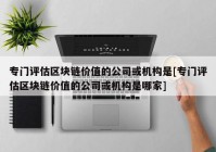 专门评估区块链价值的公司或机构是[专门评估区块链价值的公司或机构是哪家]