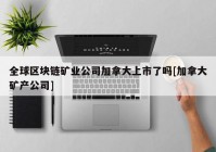 全球区块链矿业公司加拿大上市了吗[加拿大矿产公司]